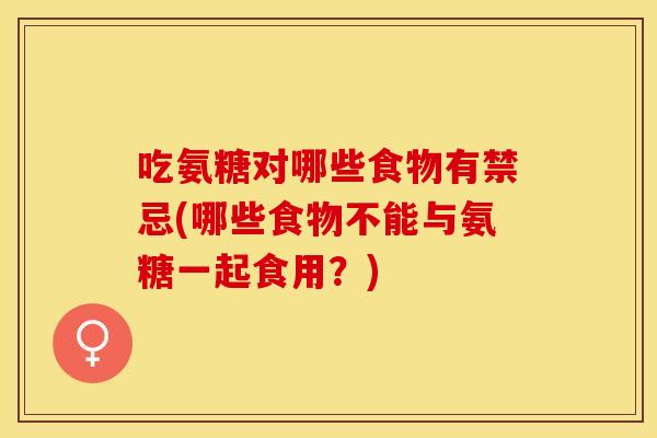 吃氨糖对哪些食物有禁忌(哪些食物不能与氨糖一起食用？)