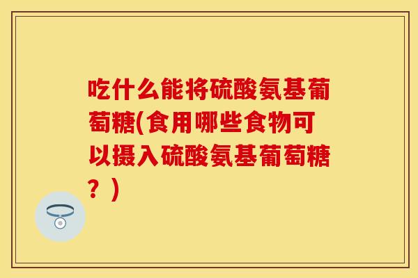吃什么能将硫酸氨基葡萄糖(食用哪些食物可以摄入硫酸氨基葡萄糖？)