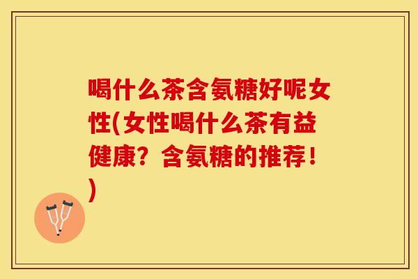 喝什么茶含氨糖好呢女性(女性喝什么茶有益健康？含氨糖的推荐！)