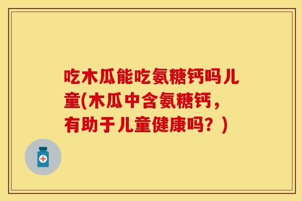 吃木瓜能吃氨糖钙吗儿童(木瓜中含氨糖钙，有助于儿童健康吗？)