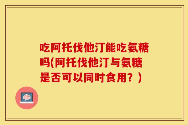 吃阿托伐他汀能吃氨糖吗(阿托伐他汀与氨糖是否可以同时食用?) 吃阿托伐他汀能吃氨糖吗(阿托伐他汀与氨糖是否可以同时食用?)