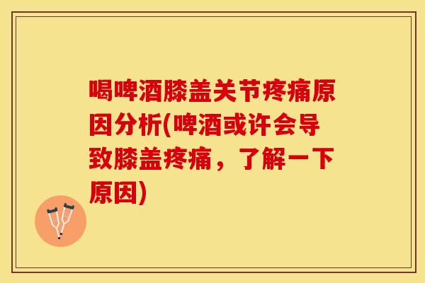 喝啤酒膝盖关节疼痛原因分析(啤酒或许会导致膝盖疼痛，了解一下原因)