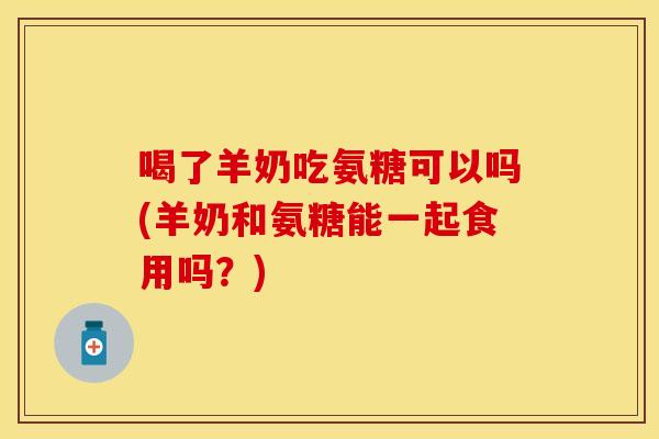 喝了羊奶吃氨糖可以吗(羊奶和氨糖能一起食用吗？)