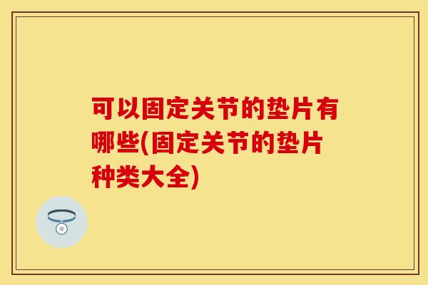 可以固定关节的垫片有哪些(固定关节的垫片种类大全)
