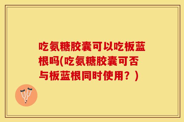 吃氨糖胶囊可以吃板蓝根吗(吃氨糖胶囊可否与板蓝根同时使用？)