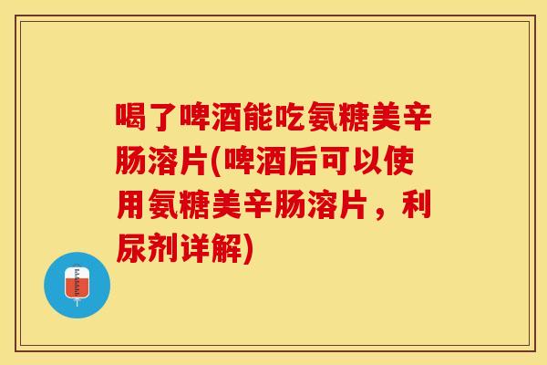 喝了啤酒能吃氨糖美辛肠溶片(啤酒后可以使用氨糖美辛肠溶片，利尿剂详解)