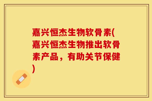嘉兴恒杰生物软骨素(嘉兴恒杰生物推出软骨素产品，有助关节保健)