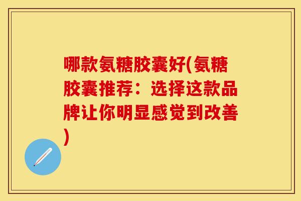 哪款氨糖胶囊好(氨糖胶囊推荐：选择这款品牌让你明显感觉到改善)