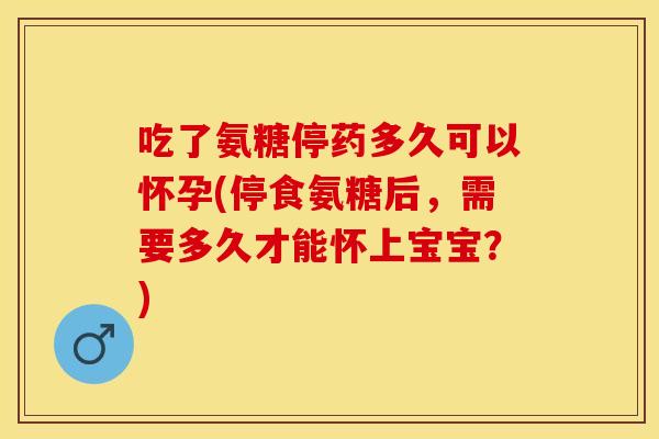 吃了氨糖停药多久可以怀孕(停食氨糖后,需要多久才能怀上宝宝?) 吃了氨糖停药多久可以怀孕(停食氨糖后,需要多久才能怀上宝宝?)