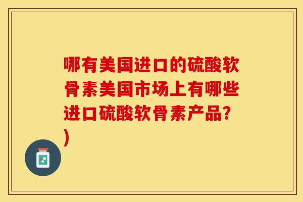 哪有美国进口的硫酸软骨素美国市场上有哪些进口硫酸软骨素产品？)