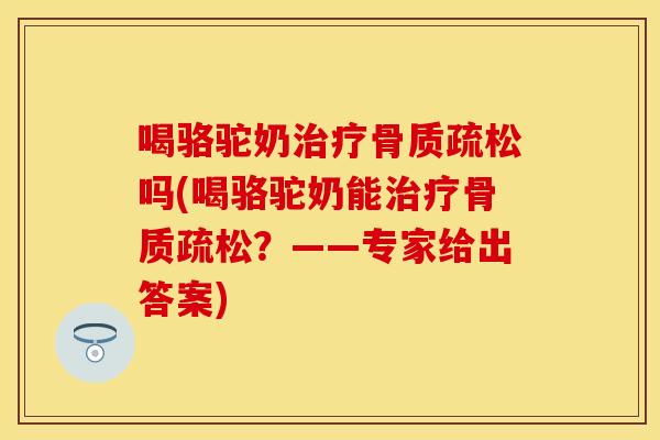 喝骆驼奶治疗骨质疏松吗(喝骆驼奶能治疗骨质疏松？——专家给出答案)