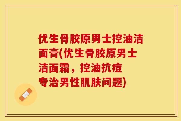 优生骨胶原男士控油洁面膏(优生骨胶原男士洁面霜，控油抗痘  专治男性肌肤问题)