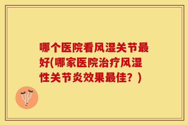哪个医院看风湿关节最好(哪家医院治疗风湿性关节炎效果最佳？)