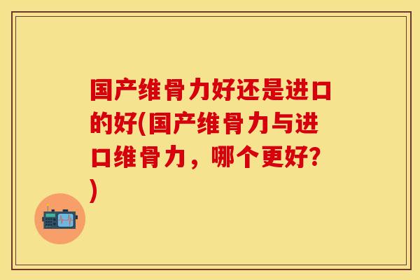 国产维骨力好还是进口的好(国产维骨力与进口维骨力，哪个更好？)