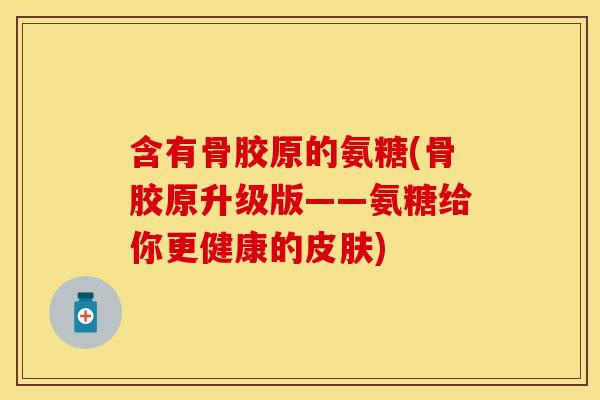 含有骨胶原的氨糖(骨胶原升级版——氨糖给你更健康的皮肤)