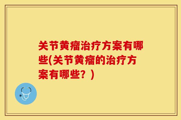 关节黄瘤治疗方案有哪些(关节黄瘤的治疗方案有哪些？)