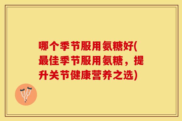 哪个季节服用氨糖好(最佳季节服用氨糖，提升关节健康营养之选)