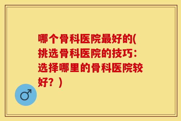 哪个骨科医院最好的(挑选骨科医院的技巧：选择哪里的骨科医院较好？)