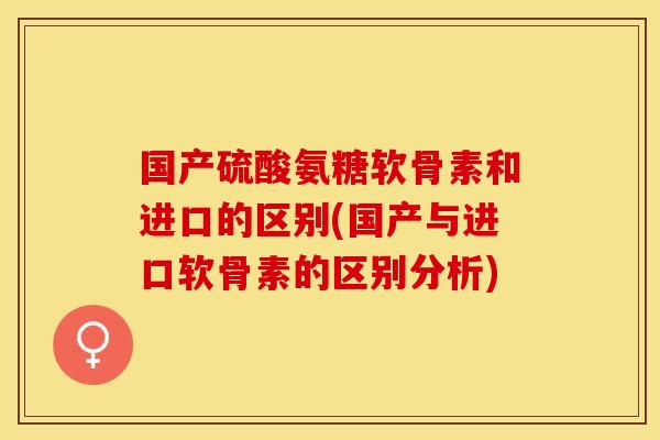 国产硫酸氨糖软骨素和进口的区别(国产与进口软骨素的区别分析)