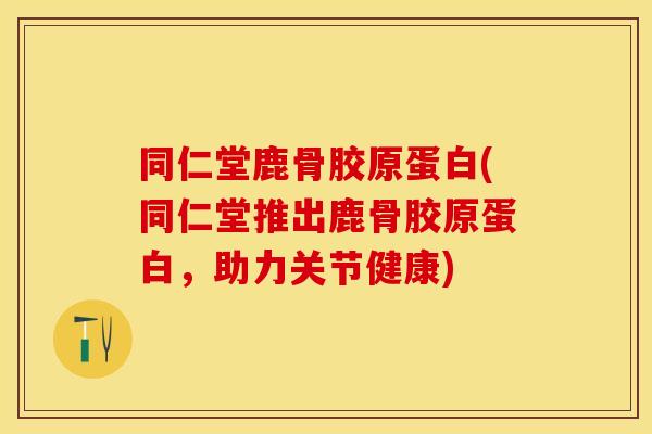 同仁堂鹿骨胶原蛋白(同仁堂推出鹿骨胶原蛋白，助力关节健康)