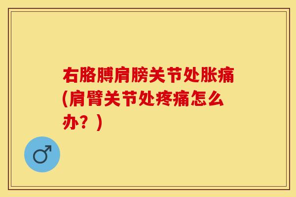 右胳膊肩膀关节处胀痛(肩臂关节处怎么办?) 右胳膊肩膀关节处胀痛(肩臂关节处怎么办?)