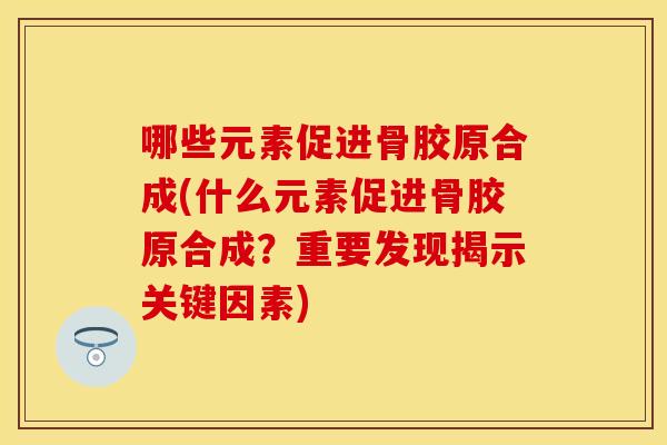 哪些元素促进骨胶原合成(什么元素促进骨胶原合成？重要发现揭示关键因素)