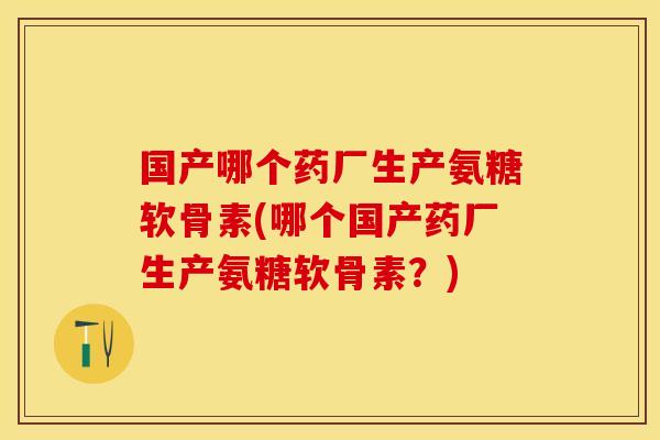 国产哪个药厂生产氨糖软骨素(哪个国产药厂生产氨糖软骨素？)