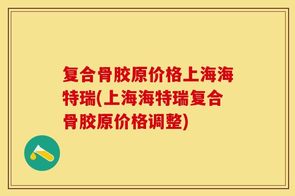 复合骨胶原价格上海海特瑞(上海海特瑞复合骨胶原价格调整)