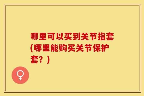 哪里可以买到关节指套(哪里能购买关节保护套？)