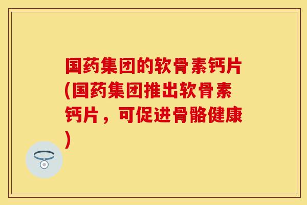 国药集团的软骨素钙片(国药集团推出软骨素钙片,可促进骨骼健康) 国药集团的软骨素钙片(国药集团推出软骨素钙片,可促进骨骼健康)
