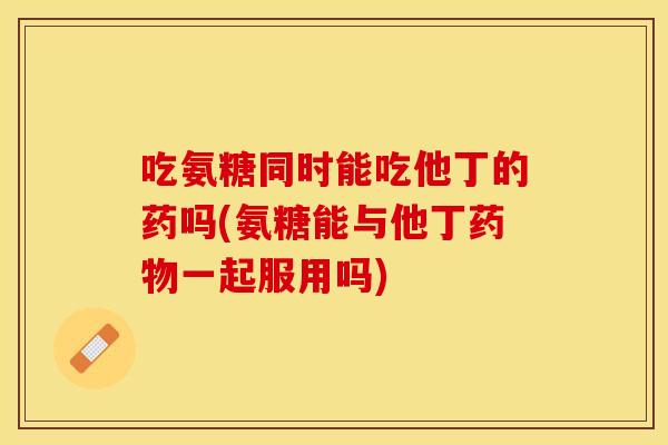 吃氨糖同时能吃他丁的药吗(氨糖能与他丁药物一起服用吗)