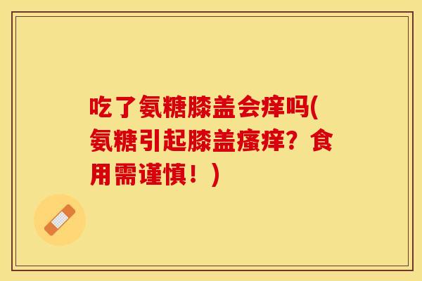 吃了氨糖膝盖会痒吗(氨糖引起膝盖瘙痒？食用需谨慎！)
