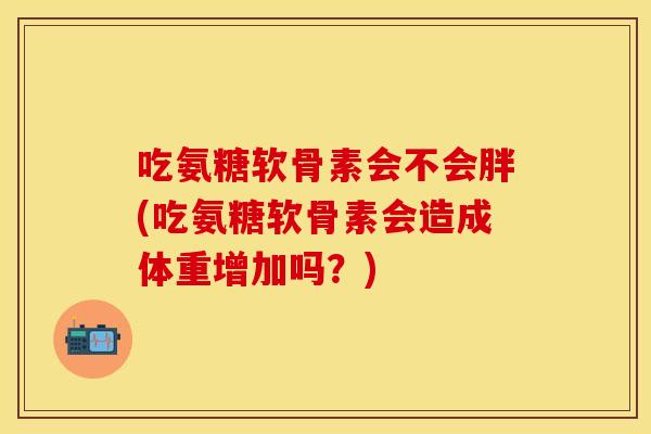 吃氨糖软骨素会不会胖(吃氨糖软骨素会造成体重增加吗？)