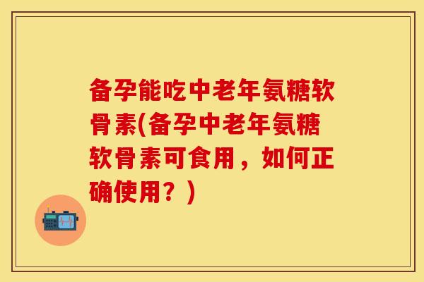 备孕能吃中老年氨糖软骨素(备孕中老年氨糖软骨素可食用，如何正确使用？)