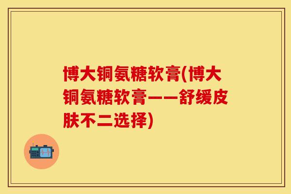 博大铜氨糖软膏(博大铜氨糖软膏——舒缓皮肤不二选择)