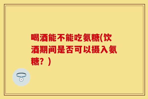 喝酒能不能吃氨糖(饮酒期间是否可以摄入氨糖？)