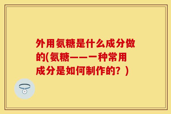 外用氨糖是什么成分做的(氨糖——一种常用成分是如何制作的？)