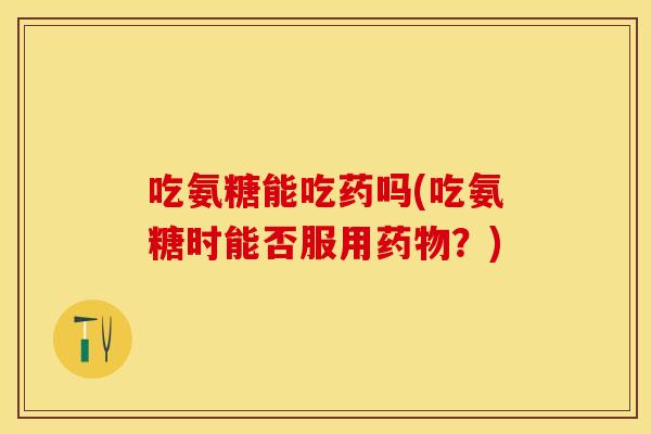 吃氨糖能吃药吗(吃氨糖时能否服用药物？)
