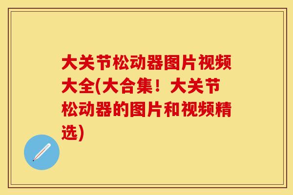 大关节松动器图片视频大全(大合集！大关节松动器的图片和视频精选)