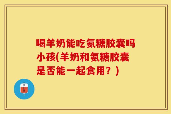 喝羊奶能吃氨糖胶囊吗小孩(羊奶和氨糖胶囊是否能一起食用?) 喝羊奶能吃氨糖胶囊吗小孩(羊奶和氨糖胶囊是否能一起食用?)