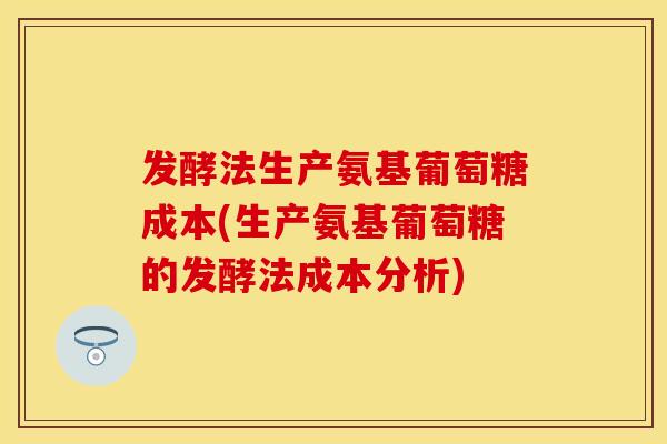 发酵法生产氨基葡萄糖成本(生产氨基葡萄糖的发酵法成本分析)
