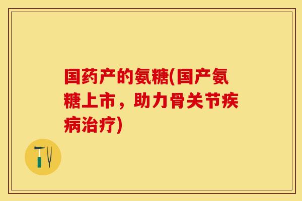 国药产的氨糖(国产氨糖上市，助力骨关节疾病治疗)