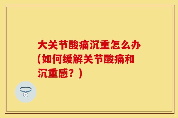 大关节酸痛沉重怎么办(如何缓解关节酸痛和沉重感?) 大关节酸痛沉重怎么办(如何缓解关节酸痛和沉重感?)