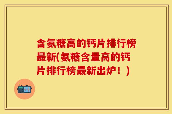 含氨糖高的钙片排行榜最新(氨糖含量高的钙片排行榜最新出炉！)