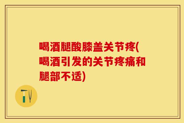 喝酒腿酸膝盖关节疼(喝酒引发的关节和腿部不适)