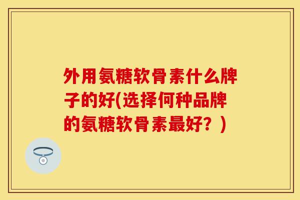外用氨糖软骨素什么牌子的好(选择何种品牌的氨糖软骨素最好？)