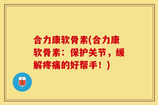 合力康软骨素(合力康软骨素：保护关节，缓解疼痛的好帮手！)
