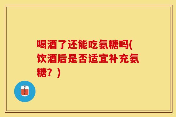 喝酒了还能吃氨糖吗(饮酒后是否适宜补充氨糖？)