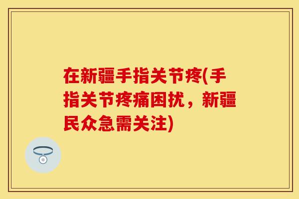 在新疆手指关节疼(手指关节疼痛困扰，新疆民众急需关注)