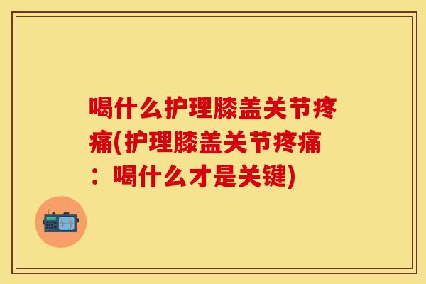 喝什么护理膝盖关节疼痛(护理膝盖关节疼痛：喝什么才是关键)